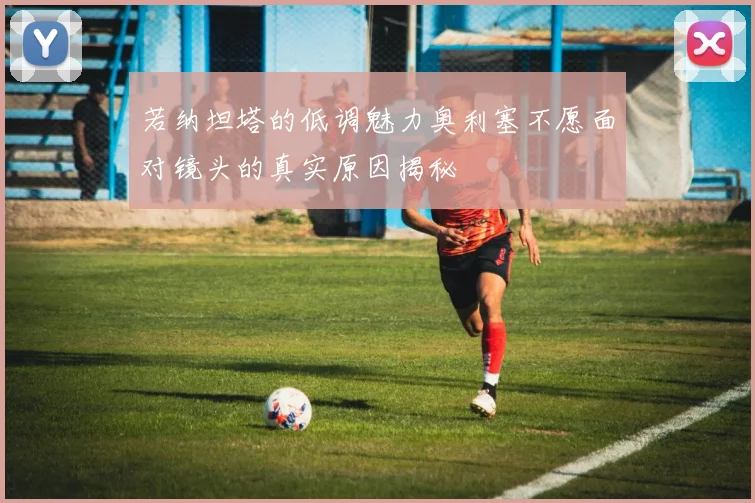 若纳坦塔的低调魅力奥利塞不愿面对镜头的真实原因揭秘